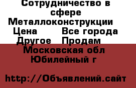 Сотрудничество в сфере Металлоконструкции  › Цена ­ 1 - Все города Другое » Продам   . Московская обл.,Юбилейный г.